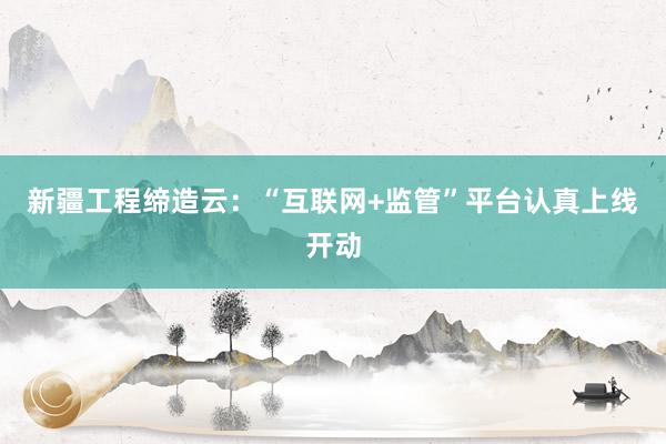 新疆工程缔造云：“互联网+监管”平台认真上线开动