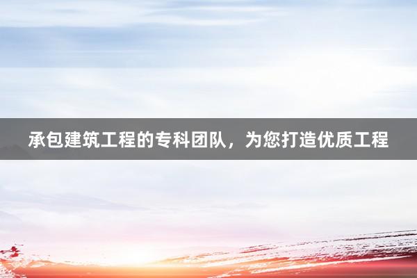 承包建筑工程的专科团队，为您打造优质工程