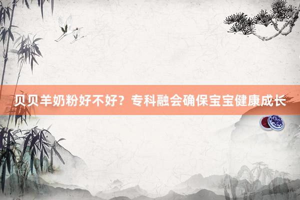 贝贝羊奶粉好不好？专科融会确保宝宝健康成长